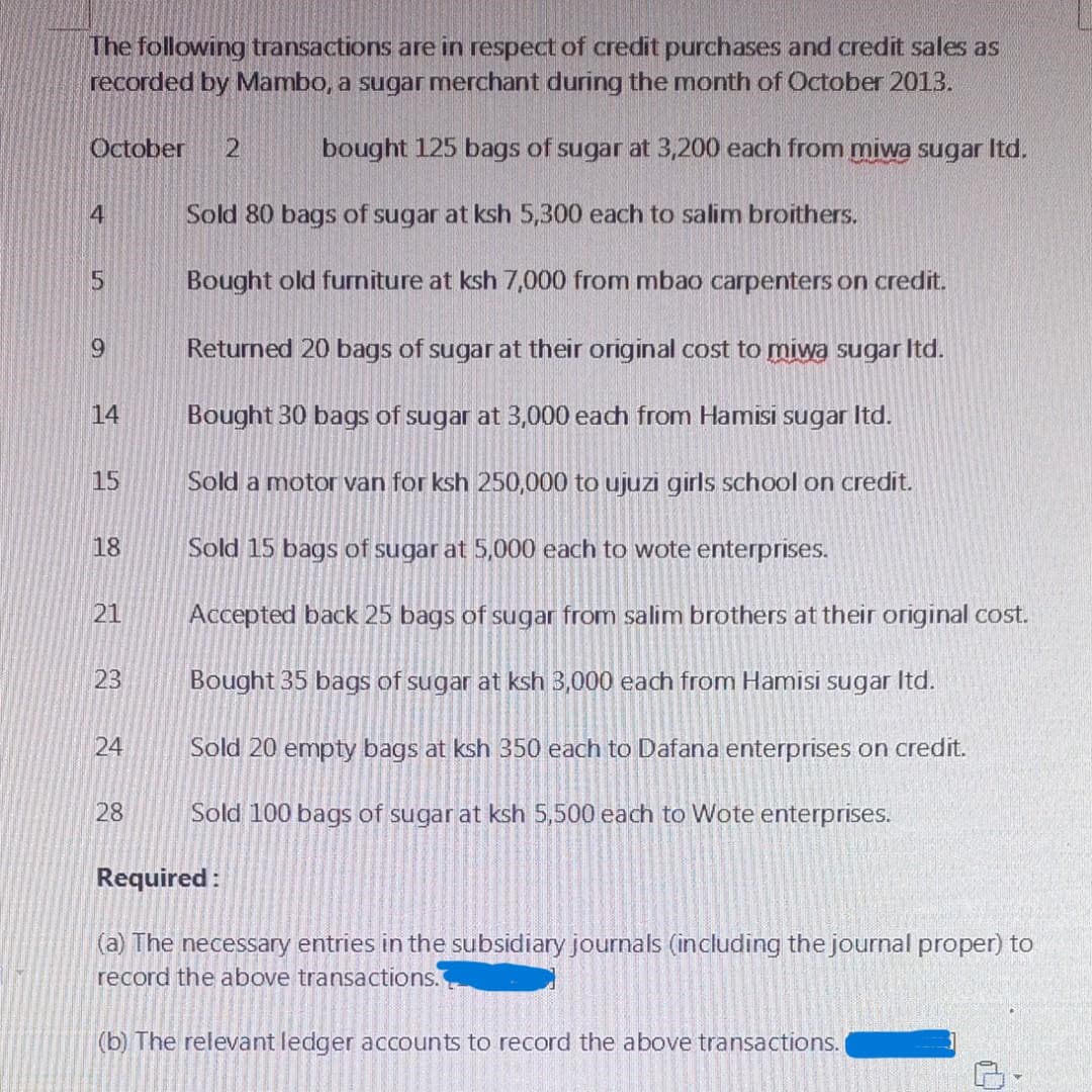 The following transactions are in respect of credit purchases and credit sales as
recorded by Mambo, a sugar merchant during the month of October 2013.
bought 125 bags of sugar at 3,200 each from miwa sugar Itd.
October 2
4
5
9
14
15
18
21
23
24
28
Sold 80 bags of sugar at ksh 5,300 each to salim broithers.
Bought old furniture at ksh 7,000 from mbao carpenters on credit.
Returned 20 bags of sugar at their original cost to miwa sugar ltd.
Bought 30 bags of sugar at 3,000 each from Hamisi sugar Itd.
Sold a motor van for ksh 250,000 to ujuzi girls school on credit.
Sold 15 bags of sugar at 5,000 each to wote enterprises.
Accepted back 25 bags of sugar from salim brothers at their original cost.
Bought 35 bags of sugar at ksh 3,000 each from Hamisi sugar ltd.
Sold 20 empty bags at ksh 350 each to Dafana enterprises on credit.
Sold 100 bags of sugar at ksh 5,500 each to Wote enterprises.
Required:
(a) The necessary entries in the subsidiary journals (including the journal proper) to
record the above transactions.
(b) The relevant ledger accounts to record the above transactions.
D