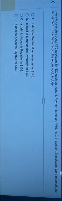 Jim's Accessories bought 70 necklaces for $20 each on account. Payment terms are 4/10, n/30. In addition, 7 necklaces were returned prior
to payment. The entry to record the return would include:
OA. a debit to Merchandise Inventory for $140.
B. a debit to Merchandise Inventory for $136.
C. a debit to Accounts Payable for $136.
D. a debit to Accounts Payable for $140.
RECER