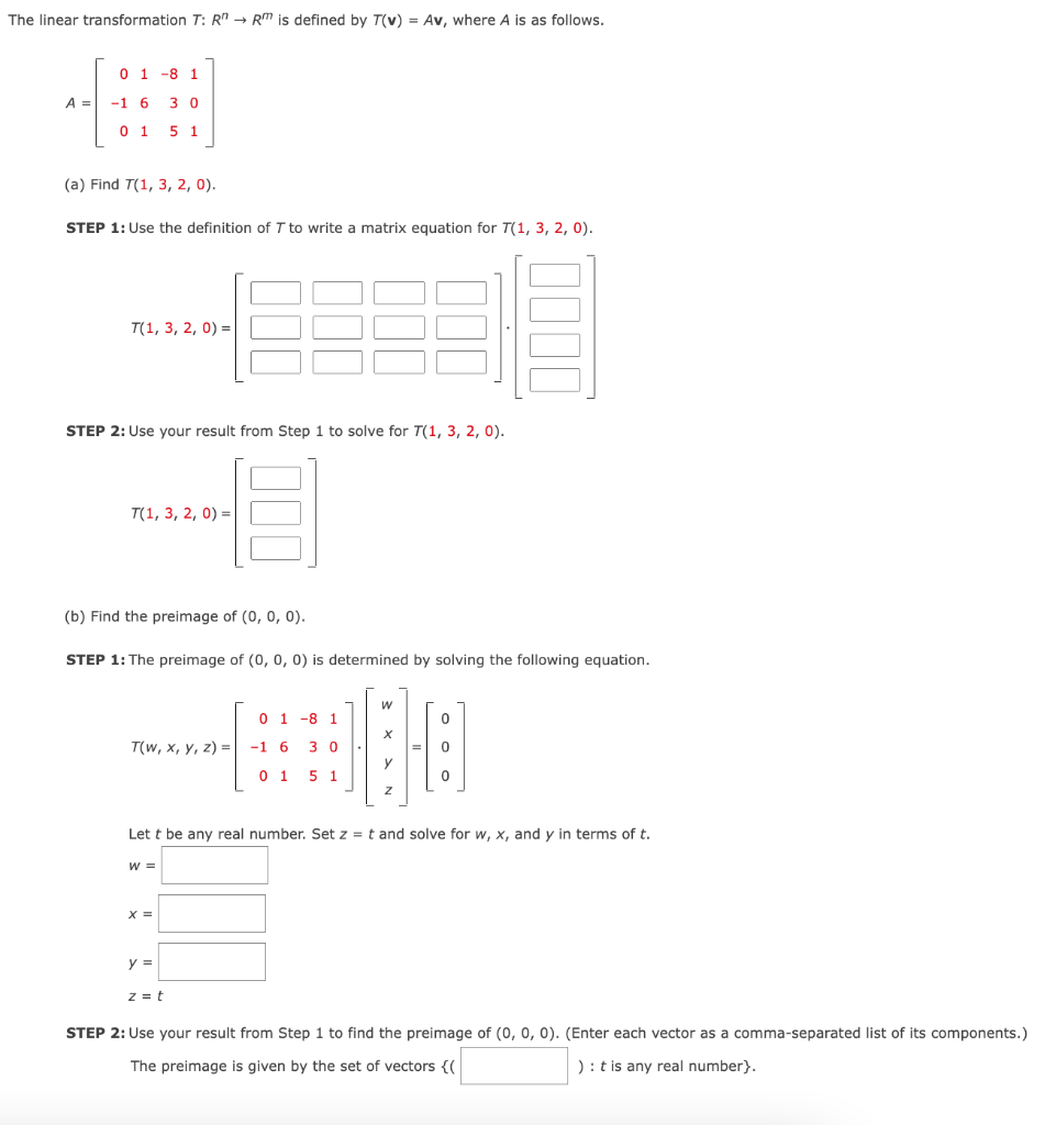 The linear transformation T: R" → RM is defined by T(v) = Av, where A is as follows.
A =
0 1 -8 1
-1 6 3 0
0 1 5 1
(a) Find T(1, 3, 2, 0).
STEP 1: Use the definition of T to write a matrix equation for T(1, 3, 2, 0).
T(1, 3, 2, 0) =
STEP 2: Use your result from Step 1 to solve for T(1, 3, 2, 0).
4683
T(1, 3, 2, 0) =
(b) Find the preimage of (0, 0, 0).
STEP 1: The preimage of (0, 0, 0) is determined by solving the following equation.
T(w, x, y, z) =
W =
000
X =
y =
z = t
0 1 8 1
-1 6 30
01 5 1
W
X
y
Z
=
Lett be any real number. Set z = t and solve for w, x, and y in terms of t.
0
0
0
STEP 2: Use your result from Step 1 to find the preimage of (0, 0, 0). (Enter each vector as a comma-separated list of its components.)
The preimage is given by the set of vectors {{
): t is any real number}.