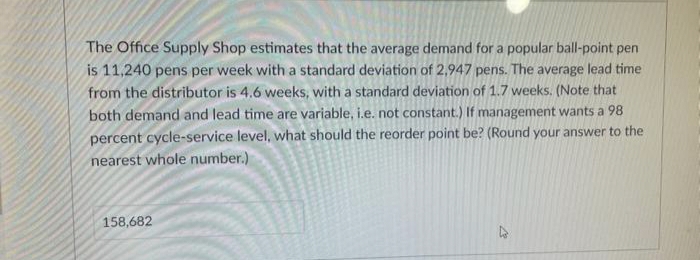 The Office Supply Shop estimates that the average demand for a popular ball-point pen
is 11,240 pens per week with a standard deviation of 2,947 pens. The average lead time
from the distributor is 4.6 weeks, with a standard deviation of 1.7 weeks. (Note that
both demand and lead time are variable, i.e. not constant.) If management wants a 98
percent cycle-service level, what should the reorder point be? (Round your answer to the
nearest whole number.)
158,682
27