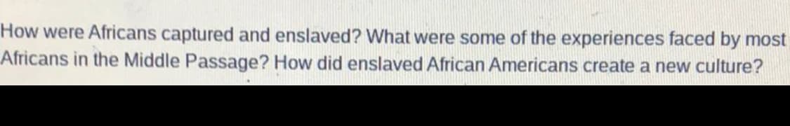 How were Africans captured and enslaved? What were some of the experiences faced by most
Africans in the Middle Passage? How did enslaved African Americans create a new culture?
