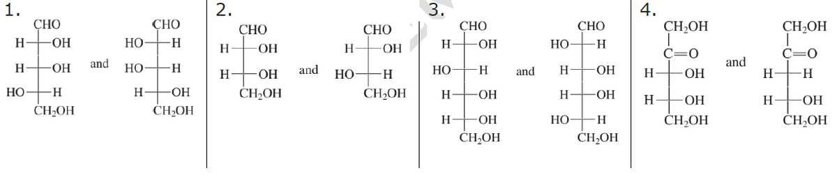 1.
H
H
HO
CHO
-ОН
-ОН
-H
CH₂OH
and
HO
НО
H
CHO
-Н
H
ОН
CH₂OH
2.
H
Н-
CHO
ОН
-ОН
CH₂OH
and
H
НО
CHO
ОН
H
CH₂OH
3.
H-
HO
H
H-
CHO
-ОН
-Н
-ОН
-ОН
CH₂OH
and
но-
H
H
HO
CHO
-H
-ОН
ОН
H
CH₂OH
4.
H
H
CH₂OH
I
C=0
ОН
ОН
CH₂OH
and
Н
H
CH₂OH
C=0
H
-ОН
CH₂OH