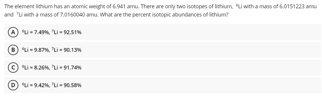 The element lithium has an atomic weight of 6.941 amu. There are only two isotopes of lithium, Li with a mass of 6.0151223 amu
and 7Li with a mass of 7.0160040 amu. What are the percent isotopic abundances of lithium?
A) Li = 7.49%, 7Li = 92.51%
B
6Li = 9.87%, 7Li = 90.13%
Li = 8.26%, 7Li = 91.74%
Li = 9.42%, 7Li = 90.58%
