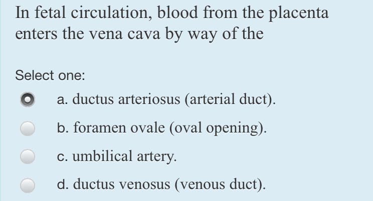 In fetal circulation, blood from the placenta
enters the vena cava by way of the
Select one:
a. ductus arteriosus (arterial duct).
b. foramen ovale (oval opening).
c. umbilical artery.
d. ductus venosus (venous duct).