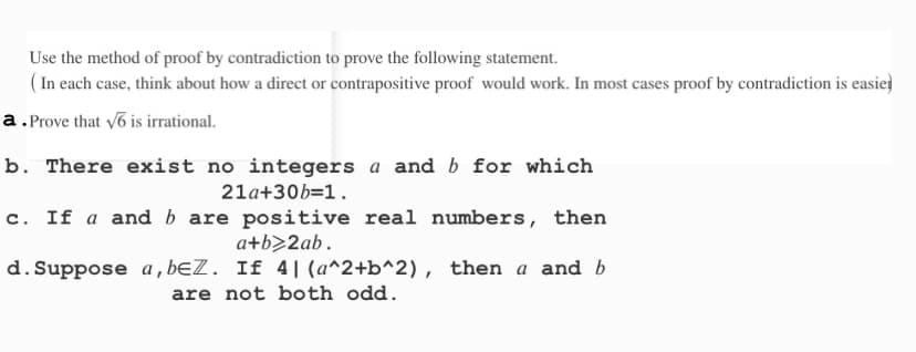 Use the method of proof by contradiction to prove the following statement.
(In each case, think about how a direct or contrapositive proof would work. In most cases proof by contradiction is easier
a. Prove that √6 is irrational.
b. There exist no integers a and b for which
21a+30b=1.
c. If a and b are positive real numbers, then
a+b>2ab.
d. Suppose a, beZ. If 4| (a^2+b^2), then a and b
are not both odd.