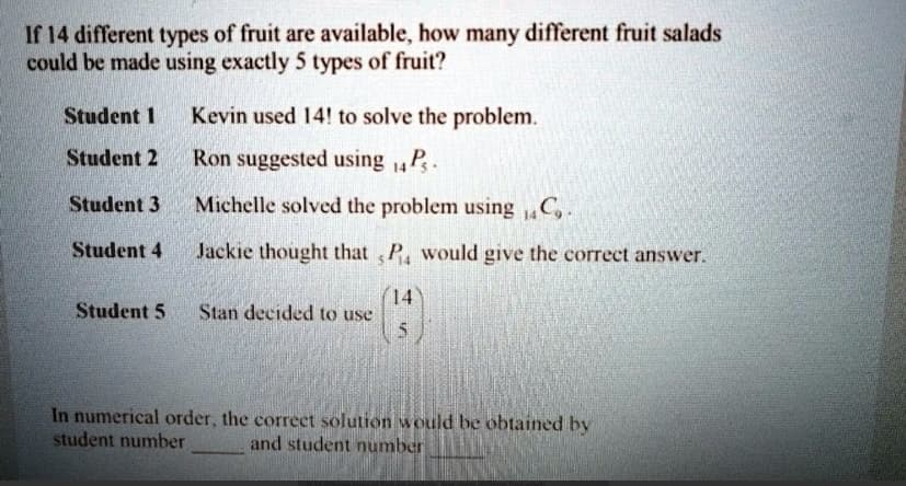 If 14 different types of fruit are available, how many different fruit salads
could be made using exactly 5 types of fruit?
Student 1
Student 2
Student 3
Student 4
Student 5
Kevin used 14! to solve the problem.
Ron suggested using 14P.
Michelle solved the problem using 14C₂.
Jackie thought that P would give the correct answer.
Stan decided to use
14
5
In numerical order, the correct solution would be obtained by
student number
and student number