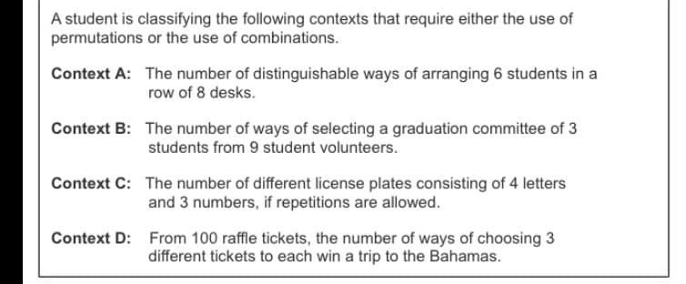 A student is classifying the following contexts that require either the use of
permutations or the use of combinations.
Context A: The number of distinguishable ways of arranging 6 students in a
row of 8 desks.
Context B: The number of ways of selecting a graduation committee of 3
students from 9 student volunteers.
Context C: The number of different license plates consisting of 4 letters
and 3 numbers, if repetitions are allowed.
Context D: From 100 raffle tickets, the number of ways of choosing 3
different tickets to each win a trip to the Bahamas.