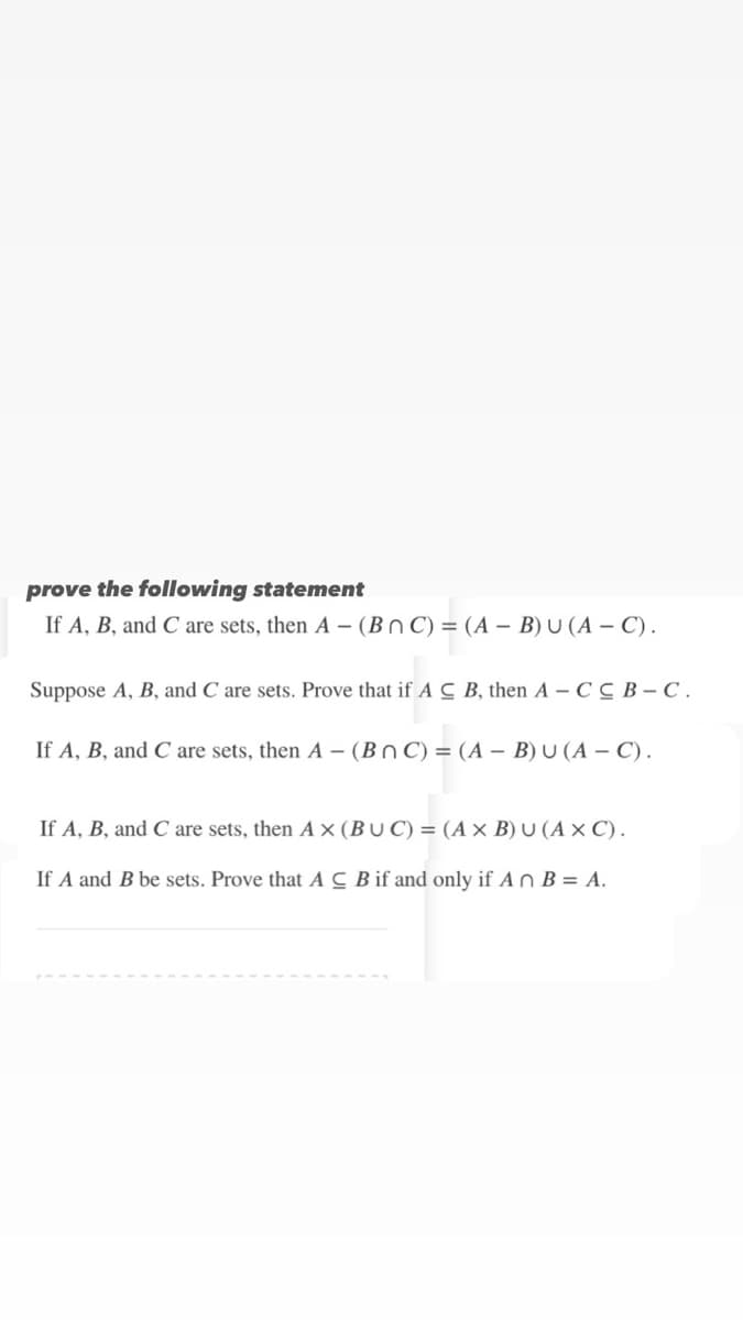 prove the following statement
If A, B, and C are sets, then A- (Bn C) = (A - B) U (A - C).
Suppose A, B, and C are sets. Prove that if A C B, then A - C CB-C.
If A, B, and C are sets, then A - (BOC) = (A - B) U (A - C).
If A, B, and C are sets, then AX (BUC) = (A x B) U (AXC).
If A and B be sets. Prove that A C B if and only if An B = A.