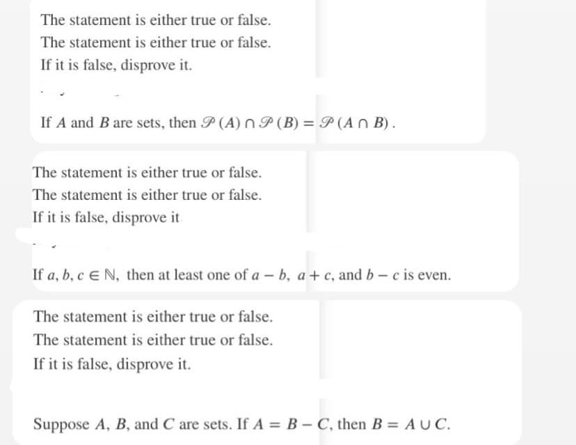 The statement is either true or false.
The statement is either true or false.
If it is false, disprove it.
If A and B are sets, then P (A) n (B) = P(ANB).
The statement is either true or false.
The statement is either true or false.
If it is false, disprove it
If a, b, c E N, then at least one of a - b, a+c, and b-c is even.
The statement is either true or false.
The statement is either true or false.
If it is false, disprove it.
Suppose A, B, and C are sets. If A = B - C, then B = AUC.