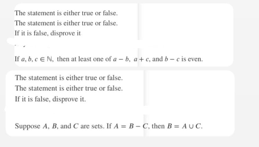 The statement is either true or false.
The statement is either true or false.
If it is false, disprove it
If a, b, c E N, then at least one of a - b, a+c, and b-c is even.
The statement is either true or false.
The statement is either true or false.
If it is false, disprove it.
Suppose A, B, and C are sets. If A = B - C, then B = AUC.