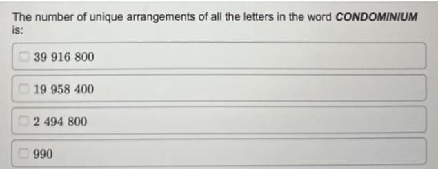 The number of unique arrangements of all the letters in the word CONDOMINIUM
is:
39 916 800
19 958 400
2 494 800
990