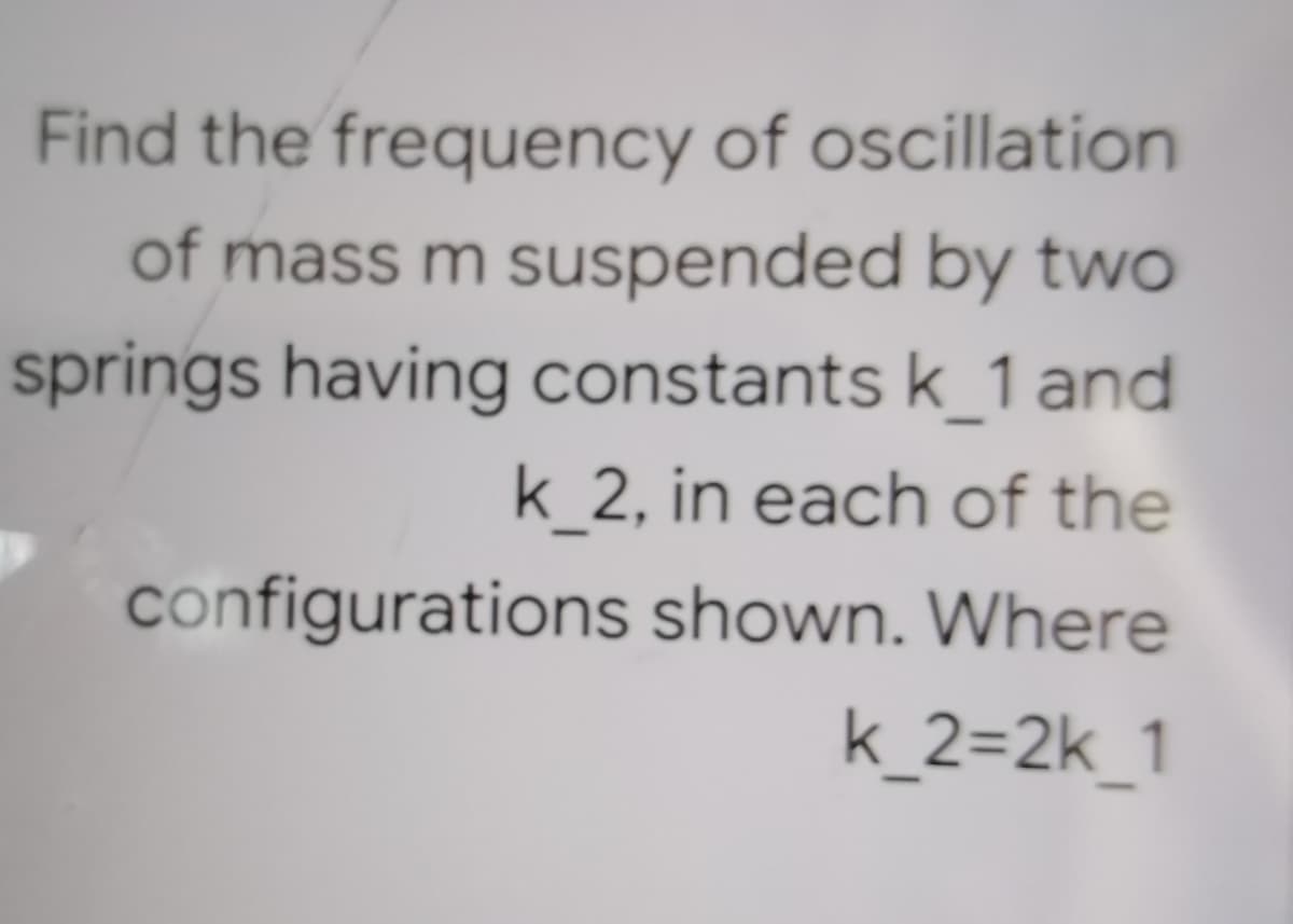 Find the frequency of oscillation
of mass m suspended by two
springs having constants k_1 and
k_2, in each of the
configurations shown. Where
k_2=2k_1
