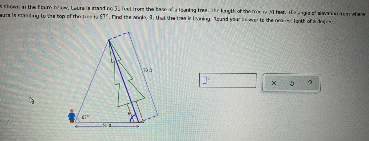 s shown in the figure below, Laura is standing 51 feet from the base of a leaning tree. The length of the tree is 70 feet. The angle of elevation from where
aura is standing to the top of the tree is 67°. Find the angle, 0, that the tree is leaning. Round your answer to the nearest tenth of a degree.
70 ft
679
51 t
