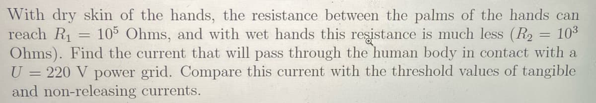 With dry skin of the hands, the resistance between the palms of the hands can
reach R1
Ohms). Find the current that will pass through the human body in contact with a
U = 220 V power grid. Compare this current with the threshold values of tangible
and non-releasing currents.
105 Ohms, and with wet hands this reşistance is much less (R2 = 103
