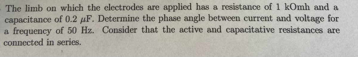 The limb on which the electrodes are applied has a resistance of 1 kOmh and a
capacitance of 0.2 µF. Determine the phase angle between current and voltage for
a frequency of 50 Hz. Consider that the active and capacitative resistances are
connected in series.
