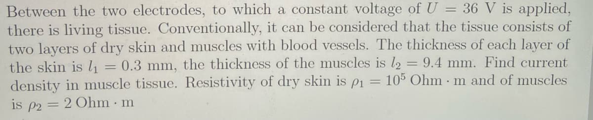 Between the two electrodes, to which a constant voltage of U = 36 V is applied,
there is living tissue. Conventionally, it can be considered that the tissue consists of
two layers of dry skin and muscles with blood vessels. The thickness of each layer of
the skin is l1
density in muscle tissue. Resistivity of dry skin is p1
is p2 = 2 Ohm m
= 0.3 mm, the thickness of the muscles is l,
9.4 mm. Find current
105 Ohm m and of muscles
