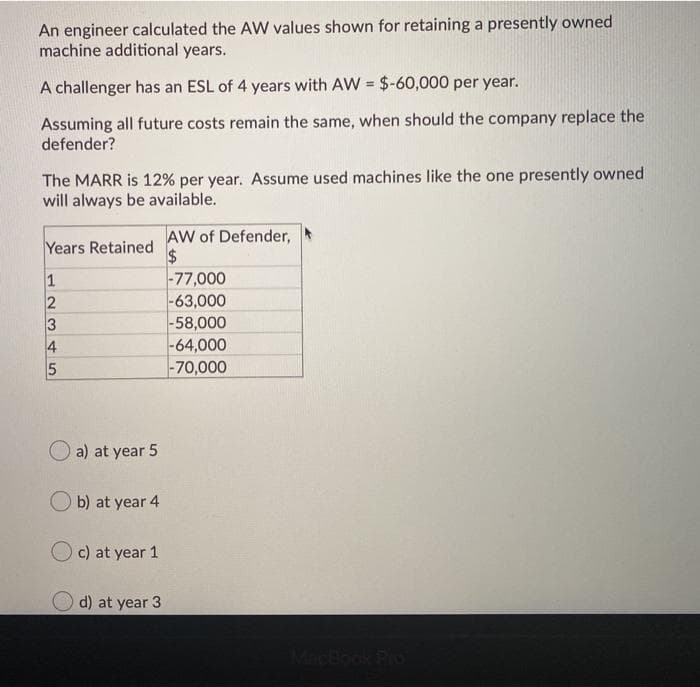 An engineer calculated the AW values shown for retaining a presently owned
machine additional years.
A challenger has an ESL of 4 years with AW = $-60,000 per year.
Assuming all future costs remain the same, when should the company replace the
defender?
The MARR is 12% per year. Assume used machines like the one presently owned
will always be available.
AW of Defender,
2$
|-77,000
|-63,000
|-58,000
-64,000
-70,000
Years Retained
1
2
3
4
O a) at year 5
O b) at year 4
c) at year 1
d) at year 3
