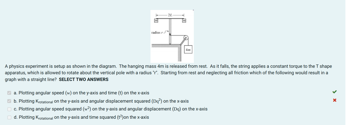 2L
radius r
4m
A physics experiment is setup as shown in the diagram. The hanging mass 4m is released from rest. As it falls, the string applies a constant torque to the T shape
apparatus, which is allowed to rotate about the vertical pole with a radius "r". Starting from rest and neglecting all friction which of the following would result in a
graph with a straight line? SELECT TWO ANSWERS
a. Plotting angular speed (w) on the y-axis and time (t) on the x-axis
b. Plotting Krotational on the y-axis and angular displacement squared (Dq²) on the x-axis
O c. Plotting angular speed squared (w²) on the y-axis and angular displacement (Dq) on the x-axis
O d. Plotting Krotational on the y-axis and time squared (t2)on the x-axis
