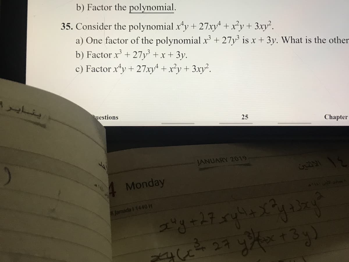 b) Factor the polynomial.
35. Consider the polynomial xy + 27xy + x²y + 3xy².
a) One factor of the polynomial x³ + 27y³ is x + 3y. What is the other
b) Factor x + 27y +x + 3y.
c) Factor xty + 27xyt + x²y+ 3xy².
ينايرا
uestions
25
Chapter
JANUARY 2019
Monday
8 Jarnada I 1440H
