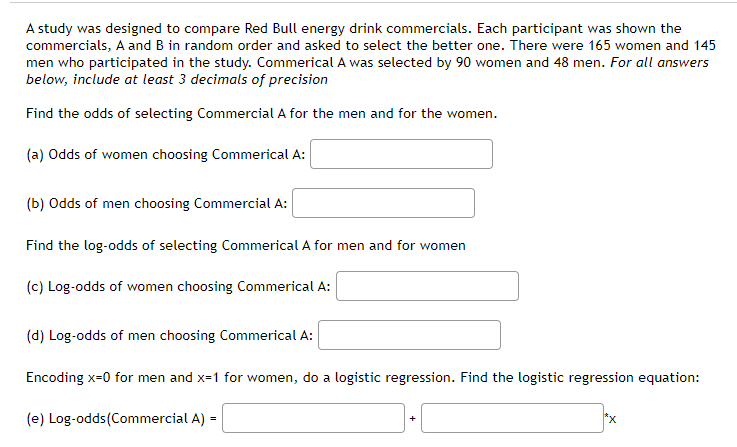 A study was designed to compare Red Bull energy drink commercials. Each participant was shown the
commercials, A and B in random order and asked to select the better one. There were 165 women and 145
men who participated in the study. Commerical A was selected by 90 women and 48 men. For all answers
below, include at least 3 decimals of precision
Find the odds of selecting Commercial A for the men and for the women.
(a) Odds of women choosing Commerical A:
(b) Odds of men choosing Commercial A:
Find the log-odds of selecting Commerical A for men and for women
(c) Log-odds of women choosing Commerical A:
(d) Log-odds of men choosing Commerical A:
Encoding x-0 for men and x=1 for women, do a logistic regression. Find the logistic regression equation:
(e) Log-odds(Commercial A) =
*x
