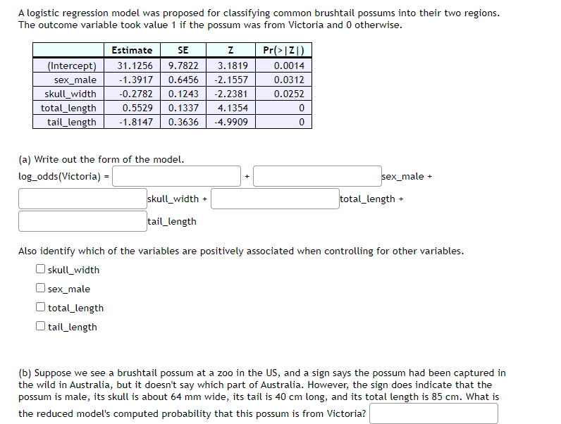 A logistic regression model was proposed for classifying common brushtail possums into their two regions.
The outcome variable took value 1 if the possum was from Victoria and 0 otherwise.
Estimate
SE
Pr(>|Z|)
(Intercept)
31.1256
9.7822
3.1819
0.0014
sex_male
-1.3917
0.6456
-2.1557
0.0312
-2.2381
skull_width
total_length
tail_length
-0.2782
0.1243
0.0252
0.5529
0.1337
4.1354
-1.8147
0.3636
-4.9909
(a) Write out the form of the model.
log_odds(Victoria) =|
sex_male
skull_width +
total_length
+
tail_length
Also identify which of the variables are positively associated when controlling for other variables.
O skull_width
O sex_male
total_length
tail_length
(b) Suppose we see a brushtail possum at a zoo in the US, and a sign says the possum had been captured in
the wild in Australia, but it doesn't say which part of Australia. However, the sign does indicate that the
possum is male, its skull is about 64 mm wide, its tail is 40 cm long, and its total length is 85 cm. What is
the reduced model's computed probability that this possum is from Victoria?

