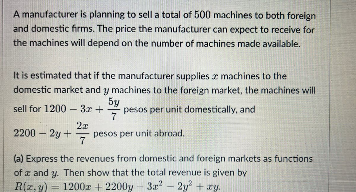 A manufacturer is planning to sell a total of 500 machines to both foreign
and domestic firms. The price the manufacturer can expect to receive for
the machines will depend on the number of machines made available.
It is estimated that if the manufacturer supplies a machines to the
domestic market and y machines to the foreign market, the machines will
5y
sell for 1200 - 3x + pesos per unit domestically, and
7
2200 - 2y + pesos per unit abroad.
2x
7
(a) Express the revenues from domestic and foreign markets as functions
of x and y. Then show that the total revenue is given by
R(x, y) 1200x + 2200y - 3x² - 2y² + xy.
-