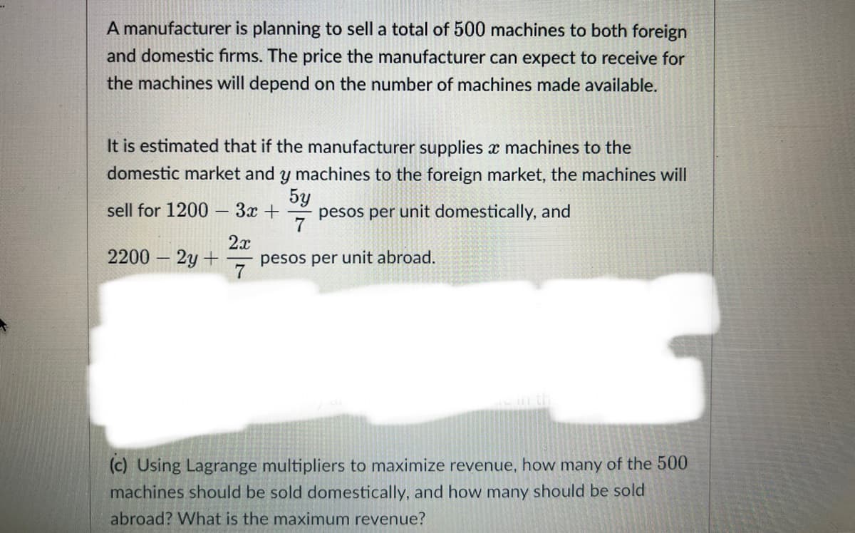 A manufacturer is planning to sell a total of 500 machines to both foreign
and domestic firms. The price the manufacturer can expect to receive for
the machines will depend on the number of machines made available.
It is estimated that if the manufacturer supplies x machines to the
domestic market and y machines to the foreign market, the machines will
5y
pesos per unit domestically, and
sell for 1200 3x +
2x
2200 - 2y +
pesos per unit abroad.
(c) Using Lagrange multipliers to maximize revenue, how many of the 500
machines should be sold domestically, and how many should be sold
abroad? What is the maximum revenue?