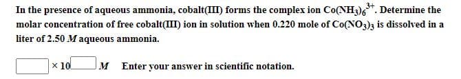 In the presence of aqueous ammonia, cobalt(III) forms the complex ion Co(NH3)6*. Determine the
molar concentration of free cobalt(III) ion in solution when 0.220 mole of Co(NO3)3 is dissolved in a
liter of 2.50 M aqueous ammonia.
x 10
M Enter your answer in scientific notation.
