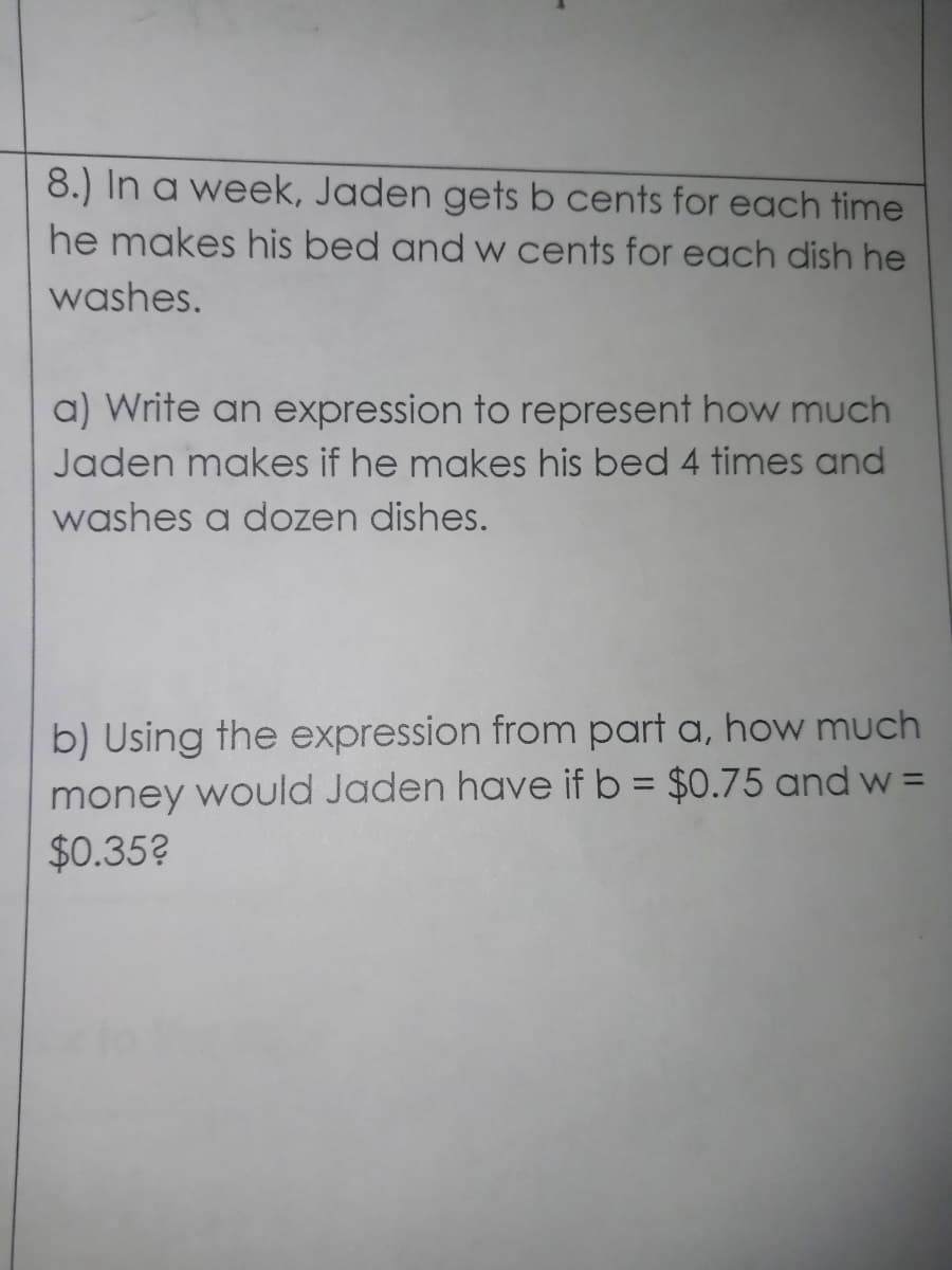 8.) In a week, Jaden gets b cents for each time
he makes his bed and w cents for each dish he
washes.
a) Write an expression to represent how much
Jaden makes if he makes his bed 4 times and
washes a dozen dishes.
b) Using the expression from part a, how much
money would Jaden have if b = $0.75 and w =
$0.35?
