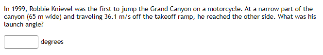 In 1999, Robbie Knievel was the first to jump the Grand Canyon on a motorcycle. At a narrow part of the
canyon (65 m wide) and traveling 36.1 m/s off the takeoff ramp, he reached the other side. What was his
launch angle?
degrees
