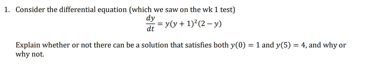 1. Consider the differential equation (which we saw on the wk 1 test)
dy
= y(y + 1)²(2 – y)
dt
Explain whether or not there can be a solution that satisfies both y(0) = 1 and y(5) = 4, and why or
why not.
