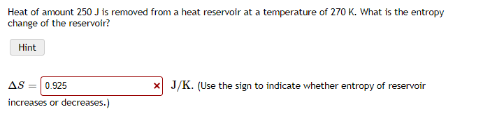 Heat of amount 250 J is removed from a heat reservoir at a temperature of 270 K. What is the entropy
change of the reservoir?
Hint
AS = 0.925
x J/K. (Use the sign to indicate whether entropy of reservoir
increases or decreases.)
