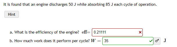 It is found that an engine discharges 50 J while absorbing 85 J each cycle of operation.
Hint
a. What is the efficiency of the engine? eff= 0.21111
b. How much work does it perform per cycle? W
=| 35
o J
