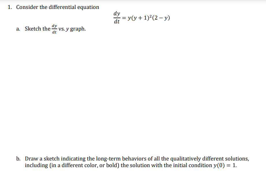 1. Consider the differential equation
dy
ay = yy + 1)²(2 – y)
dt
dy
a. Sketch the vs. y graph.
dt
b. Draw a sketch indicating the long-term behaviors of all the qualitatively different solutions,
including (in a different color, or bold) the solution with the initial condition y(0) = 1.
