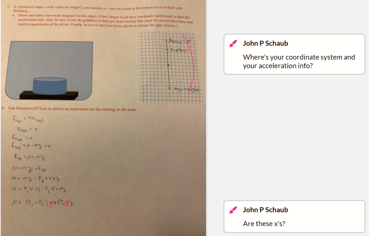 2 Acylindrical object-with radius R length L, and denaity a-Nits on a scale at the bottom of vat of tluid with
densitypr
Draw and label a free body diagram for the object. (Don't forget to set up a coordinate system and to label the
acceleration info. Also, be sure to use the gridlines to help vou drate arrous that shou the correct directions and
relative magnitudes of the forces. Finally, be sure to label your forces clearly to indicnte the types of forces.)
a.
John P Schaub
fuptbory
Where's your coordinate system and
your acceleration info?
b. Use Newton's 2 Law to derive an expression for the reading on the scale.
Fae = ma ned
Onet
Fret
Frp N-mg =o
Fup 1N=mg
dng- lnan
N=PVo-Pvう
John P Schaub
Are these x's?
