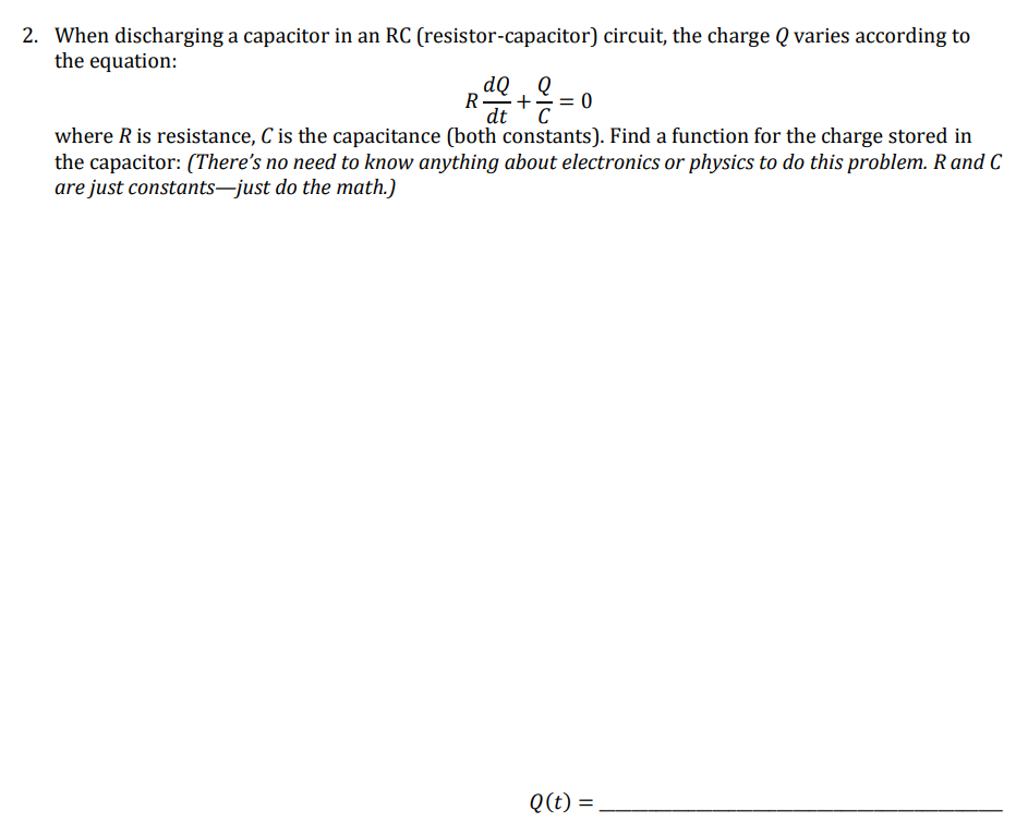 2. When discharging a capacitor in an RC (resistor-capacitor) circuit, the charge Q varies according to
the equation:
dQ , Q
R-
+
= 0
C
where R is resistance, C is the capacitance (both constants). Find a function for the charge stored in
the capacitor: (There's no need to know anything about electronics or physics to do this problem. Rand C
dt
are just constants–just do the math.)
Q(t) =
