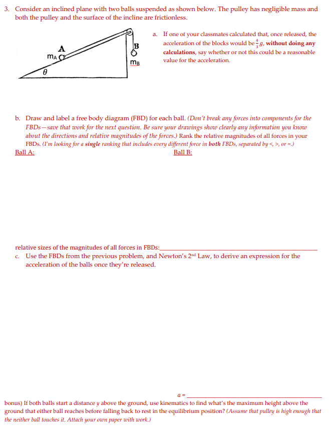 3. Consider an inclined plane with two balls suspended as shown below. The pulley has negligible mass and
both the pulley and the surface of the incline are frictionless.
a. If one of your classmates calculated that, once released, the
acceleration of the blocks would be g, without doing any
calculations, say whether or not this could be a reasonable
B
A
value for the acceleration.
b. Draw and label a free body diagram (FBD) for each ball. (Don't break any forces into components for the
FBDS- save that work for the next question. Be sure your drawings show clearly any information you know
about the directions and relative magnitudes of the forces.) Rank the relative magnitudes of all forces in your
FBDS. (I'm looking for a single ranking that includes every different force in both FBDS, separated by <, >, or =.)
Ball A:
Ball B:
relative sizes of the magnitudes of all forces in FBDS:_
c. Use the FBDS from the previous problem, and Newton's 2nd Law, to derive an expression for the
acceleration of the balls once they're released.
a =
bonus) If both balls start a distance y above the ground, use kinematics to find what's the maximum height above the
ground that either ball reaches before falling back to rest in the equilibrium position? (Assume that pulley is high enough that
the neither ball touches it. Attach your own paper with work.)
