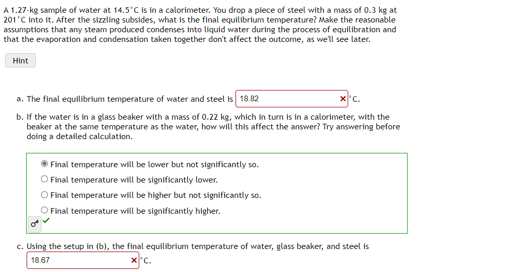 A 1.27-kg sample of water at 14.5°C is in a calorimeter. You drop a piece of steel with a mass of 0.3 kg at
201°C into it. After the sizzling subsides, what is the final equilibrium temperature? Make the reasonable
assumptions that any steam produced condenses into liquid water during the process of equilibration and
that the evaporation and condensation taken together don't affect the outcome, as we'll see later.
Hint
a. The final equilibrium temperature of water and steel is 18.82
x C.
b. If the water is in a glass beaker with a mass of 0.22 kg, which in turn is in a calorimeter, with the
beaker at the same temperature as the water, how will this affect the answer? Try answering before
doing a detailed calculation.
O Final temperature will be lower but not significantly so.
O Final temperature will be significantly lower.
O Final temperature will be higher but not significantly so.
O Final temperature will be significantly higher.
c. Using the setup in (b), the final equilibrium temperature of water, glass beaker, and steel is
18.67
x°C.
