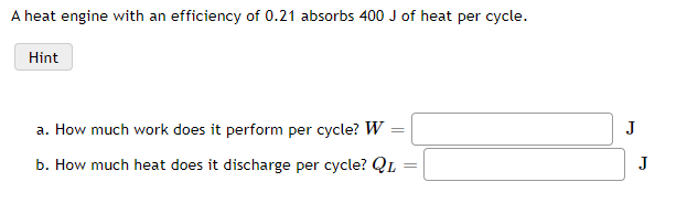 A heat engine with an efficiency of 0.21 absorbs 400 J of heat per cycle.
Hint
a. How much work does it perform per cycle? W
J
b. How much heat does it discharge per cycle? QL
J
