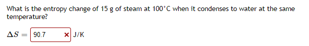 What is the entropy change of 15 g of steam at 100°C when it condenses to water at the same
temperature?
AS = 90.7
X J/K
