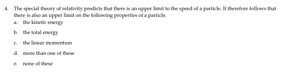 4. The special theory of relativity predicts that there is an upper limit to the speed of a particle. It therefore follows that
there is also an upper limit on the following properties of a particle.
a. the kinetic energy
b. the total energy
C.
the linear momentum
d. more than one of these
е.
none of these
