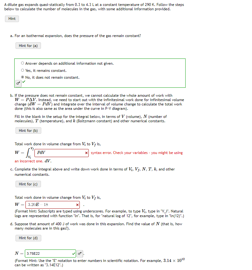 A dilute gas expands quasi-statically from 0.3 to 4.3 Lat a constant temperature of 290 K. Follow the steps
below to calculate the number of molecules in the gas, with some additional information provided.
Hint
a. For an isothermal expansion, does the pressure of the gas remain constant?
Hint for (a)
Answer depends on additional information not given.
O Yes, it remains constant.
No, it does not remain constant.
b. If the pressure does not remain constant, we cannot calculate the whole amount of work with
W = PAV. Instead, we need to start out with the infinitesimal work done for infinitesimal volume
change (dW = PdV) and integrate over the interval of volume change to calculate the total work
done (this is also same as the area under the curve in P-V diagram).
Fill in the blank in the setup for the integral below, in terms of V (volume), N (number of
molecules), T (temperature), and k (Boltzmann constant) and other numerical constants.
Hint for (b)
Total work done in volume change from V; to V; is,
W
PaV
x syntax error. Check your variables - you might be using
an incorrect one. dV.
c. Complete the integral above and write down work done in terms of Vi, V7, N, T, k, and other
numerical constants.
Hint for (c)
Total work done in volume change from Vị to V; is,
W = 3.20E - 18
(Format hint: Subscripts are typed using underscores. For example, to type Vi, type in "V_i". Natural
logs are represented with function "In". That is, for "natural log of 12", for example, type in "In(12)".)
d. Suppose that amount of 400 J of work was done in this expansion. Find the value of N (that is, how
many molecules are in this gas?).
Hint for (d)
3.75E22
(Format Hint: Use the "E" notation to enter numbers in scientific notation. For example, 3.14 x 1012
can be written as "3.14E12".)
N
