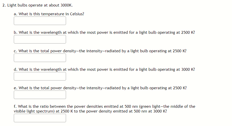 2. Light bulbs operate at about 3000K.
a. What is this temperature in Celsius?
b. What is the wavelength at which the most power is emitted for a light bulb operating at 2500 K?
c. What is the total power density-the intensity-radiated by a light bulb operating at 2500 K?
d. What is the wavelength at which the most power is emitted for a light bulb operating at 3000 K?
e. What is the total power density-the intensity-radiated by a light bulb operating at 2500 K?
f. What is the ratio between the power densities emitted at 500 nm (green light-the middle of the
visible light spectrum) at 2500 K to the power density emitted at 500 nm at 3000 K?
