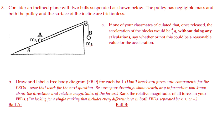 3. Consider an inclined plane with two balls suspended as shown below. The pulley has negligible mass and
both the pulley and the surface of the incline are frictionless.
a. If one of your classmates calculated that, once released, the
acceleration of the blocks would be g, without doing any
A
calculations, say whether or not this could be a reasonable
ma
value for the acceleration.
mB
b. Draw and label a free body diagram (FBD) for each ball. (Don't break any forces into components for the
FBDS– save that work for the next question. Be sure your drawings show clearly any information you know
about the directions and relative magnitudes of the forces.) Rank the relative magnitudes of all forces in your
FBDS. (I'm looking for a single ranking that includes every different force in both FBDS, separated by <>, or =.)
Ball A:
Ball B:
