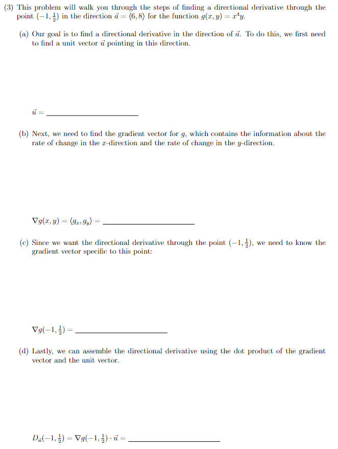 (3) This problem will walk you through the steps of finding a directional derivative through the
point (–1, ) in the direction ä = (6, 8) for the function g(x, y) = r*y.
(a) Our goal is to find a directional derivative in the direction of a. To do this, we first need
to find a unit vector i pointing in this direction.
i =
(b) Next, we need to find the gradient vector for g, which contains the information about the
rate of change in the r-direction and the rate of change in the y-direction.
Vg(r, y) = (92, 9y) =
%3D
(c) Since we want the directional derivative through the point (-1,), we need to know the
gradient vector specific to this point:
Vg(-1, ¿) =,
(d) Lastly, we can assemble the directional derivative using the dot product of the gradient
vector and the unit vector.
DE(-1, ) = Vg(-1, ) · i =
