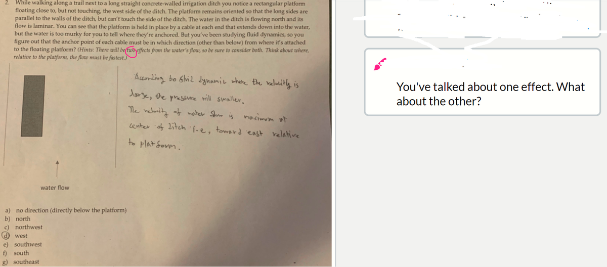 2. While walking along a trail next to a long straight concrete-walled irrigation ditch you notice a rectangular platform
floating close to, but not touching, the west side of the ditch. The platform remains oriented so that the long sides are
parallel to the walls of the ditch, but can't touch the side of the ditch. The water in the ditch is flowing north and its
flow is laminar. You can see that the platform is held in place by a cable at each end that extends down into the water,
but the water is too murky for you to tell where they're anchored. But you've been studying fluid dynamics, so you
figure out that the anchor point of each cable must be in which direction (other than below) from where it's attached
to the floating platform? (Hints: There will be(twd effects from the water's flow, so be sure to consider both. Think about where,
relative to the platform, the flow must be fastest.)
AuorLing bo ghi2 dynamie where the belauitly is
You've talked about one effect. What
darje, the presure will smaller.
about the other?
The relority of mater Sow is muximum at
Lenter of Litch i-e; toward east relative
water flow
a) no direction (directly below the platform)
b) north
c) northwest
d) west
e) southwest
f) south
g) southeast
