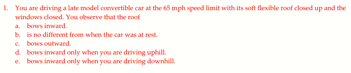 1.
You are driving a late model convertible car at the 65 mph speed limit with its soft flexible roof closed
up
and the
windows closed. You observe that the roof
а.
bows inward.
b. is no different from when the car was at rest.
С.
bows outward.
d. bows inward only when you are driving uphill.
bows inward only when you are driving downhill.
е.
