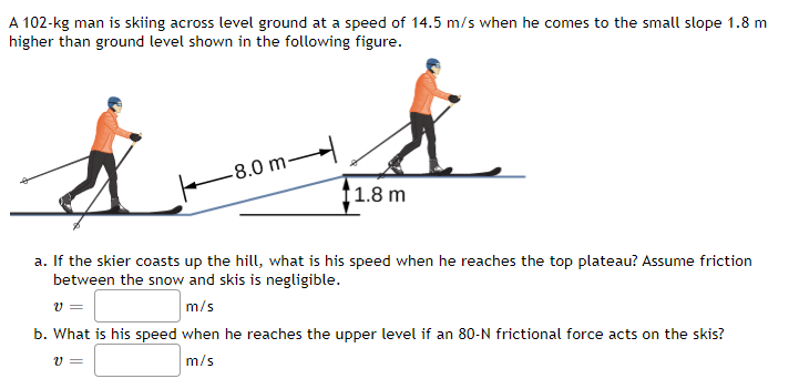 A 102-kg man is skiing across level ground at a speed of 14.5 m/s when he comes to the small slope 1.8 m
higher than ground level shown in the following figure.
-8.0 m-
1.8 m
a. If the skier coasts up the hill, what is his speed when he reaches the top plateau? Assume friction
between the snow and skis is negligible.
m/s
b. What is his speed when he reaches the upper level if an 80-N frictional force acts on the skis?
m/s
