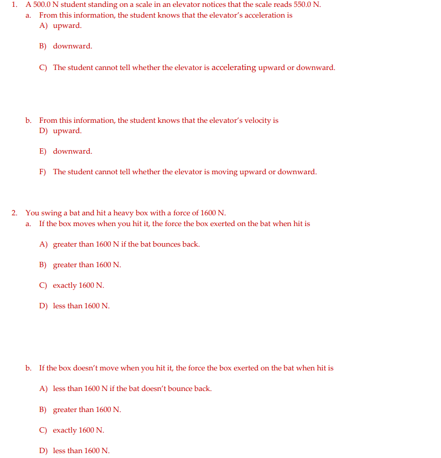 1. A 500.0 N student standing on a scale in an elevator notices that the scale reads 550.0 N.
a. From this information, the student knows that the elevator's acceleration is
A) upward.
B) downward.
C) The student cannot tell whether the elevator is accelerating upward or downward.
b. From this information, the student knows that the elevator's velocity is
D) upward.
E) downward.
F) The student cannot tell whether the elevator is moving upward or downward.
2. You swing a bat and hit a heavy box with a force of 1600 N.
a. If the box moves when you hit it, the force the box exerted on the bat when hit is
A) greater than 1600 N if the bat bounces back.
B) greater than 1600 N.
C) exactly 1600 N.
D) less than 1600 N.
b. If the box doesn't move when you hit it, the force the box exerted on the bat when hit is
A) less than 1600 N if the bat doesn't bounce back.
B) greater than 1600 N.
C) exactly 1600 N.
D) less than 1600 N.
