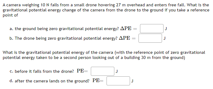 A camera weighing 10 N falls from a small drone hovering 27 m overhead and enters free fall. What is the
gravitational potential energy change of the camera from the drone to the ground if you take a reference
point of
a. the ground being zero gravitational potential energy? APE =
J
b. The drone being zero gravitational potential energy? APE =
J
What is the gravitational potential energy of the camera (with the reference point of zero gravitational
potential energy taken to be a second person looking out of a building 30 m from the ground)
c. before it falls from the drone? PE=
J
d. after the camera lands on the ground? PE
J
